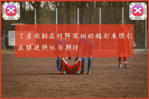 丁彦雨航在对阵深圳的精彩表现引发球迷热议与期待