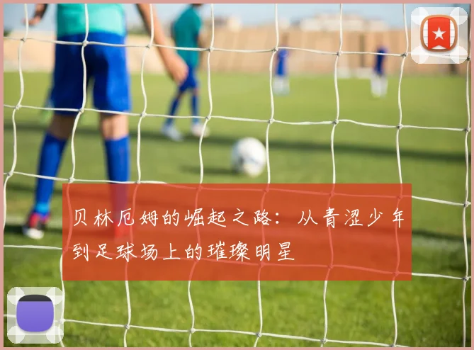 贝林厄姆的崛起之路：从青涩少年到足球场上的璀璨明星