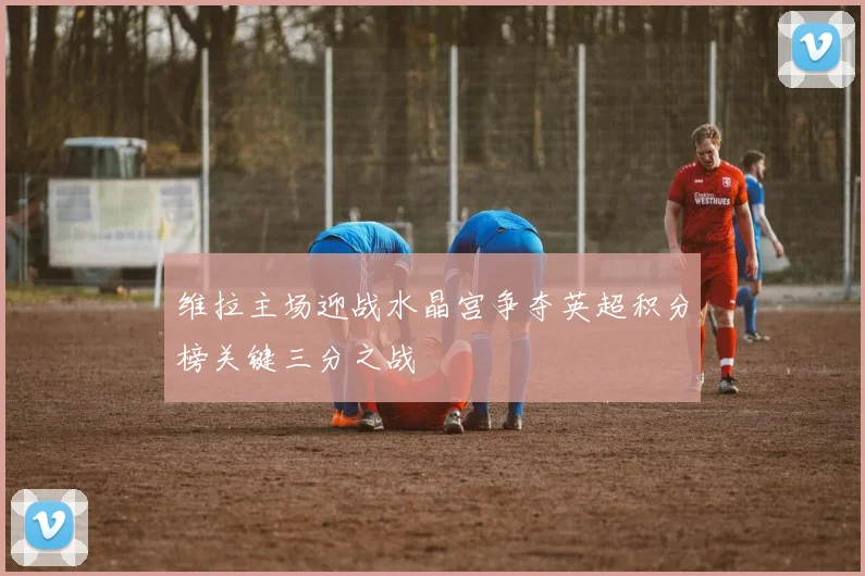维拉主场迎战水晶宫争夺英超积分榜关键三分之战