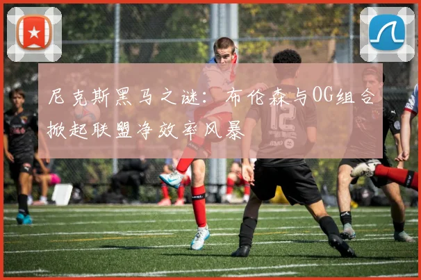尼克斯黑马之谜：布伦森与OG组合掀起联盟净效率风暴