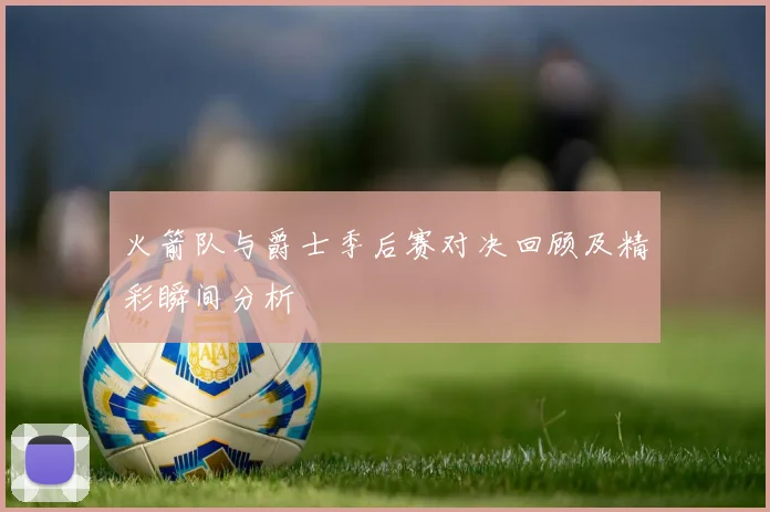 火箭队与爵士季后赛对决回顾及精彩瞬间分析
