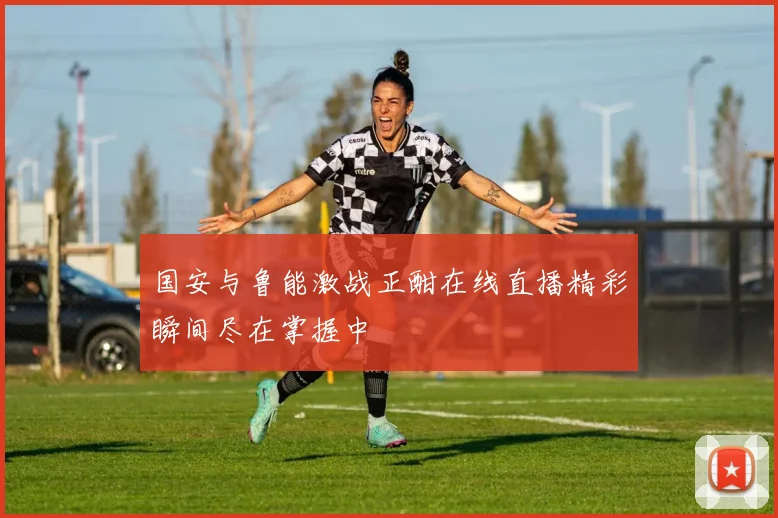 国安与鲁能激战正酣在线直播精彩瞬间尽在掌握中