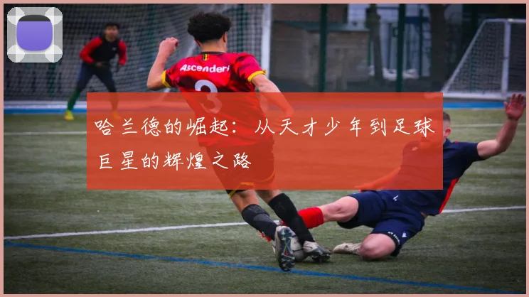 哈兰德的崛起：从天才少年到足球巨星的辉煌之路